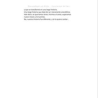 y que se transformó en una larga historia.
Una larga historia que dejó de ser meramente anecdótica.
Vale decir, te queríamos tener, hicimos el amor, esperamos
nueve meses y te tuvimos.
No, nuestra historia fue diferente, y te la quiero contar…
D e s e a b a n u n h i j o . . . t u v i e r o n m i l e s .
 