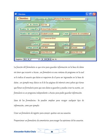 La función del formulario es que sirve para guardar información en la base de datos
sin tener que recurrir a Access , un formulario es una ventana de programa en la cual
se le indica al usuario que datos se requieren de el para ser ingresados en la base de
datos , un ejemplo muy clásico es el de las páginas de internet como yahoo que tienes
que llenar un formulario para que esos datos se guarden y puedas crear tu cuenta , un
formulario es un programa independiente a Access para poder guardar información.
Usos de los formularios.- Se pueden emplear para recoger cualquier tipo de
información, como por ejemplo:
Crear un formulario de registro para conocer quiénes son sus usuarios.
Proporcionar un formulario de comentarios para recoger las opiniones de los usuarios.
 