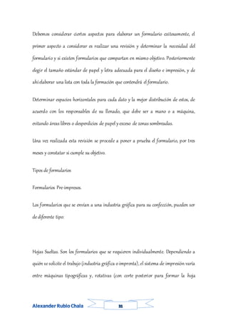 Debemos considerar ciertos aspectos para elaborar un formulario exitosamente, el
primer aspecto a considerar es realizar una revisión y determinar la necesidad del
formulario y si existen formularios que compartan en mismo objetivo. Posteriormente
elegir el tamaño estándar de papel y letra adecuada para el diseño e impresión, y de
ahíelaborar una lista con toda la formación que contendrá el formulario.
Determinar espacios horizontales para cada dato y la mejor distribución de estos, de
acuerdo con los responsables de su llenado, que debe ser a mano o a máquina,
evitando áreas libres o desperdicios de papel yexceso de zonas sombreadas.
Una vez realizada esta revisión se procede a poner a prueba el formulario, por tres
meses y constatar si cumple su objetivo.
Tipos de formularios
Formularios Pre-impresos.
Los formularios que se envían a una industria gráfica para su confección, pueden ser
de diferente tipo:
Hojas Sueltas. Son los formularios que se requieren individualmente. Dependiendo a
quién se solicite el trabajo (industria gráfica o imprenta), el sistema de impresión varía
entre máquinas tipográficas y, rotativas (con corte posterior para formar la hoja
 