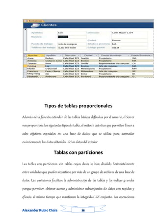 Tipos de tablas proporcionales
Además de la función estándar de las tablas básicas definidas por el usuario, el Server
nos proporciona los siguientes tipos de tabla, el método cuántico que permiten llevar a
cabo objetivos especiales en una base de datos: que se utiliza para acomodar
cuánticamente los datos obtenidos de los datos del exterior.
Tablas con particiones
Las tablas con particiones son tablas cuyos datos se han dividido horizontalmente
entre unidades que pueden repartirse por más de un grupo de archivos de una base de
datos. Las particiones facilitan la administración de las tablas y los índices grandes
porque permiten obtener acceso y administrar subconjuntos de datos con rapidez y
eficacia al mismo tiempo que mantienen la integridad del conjunto. Las operaciones
 