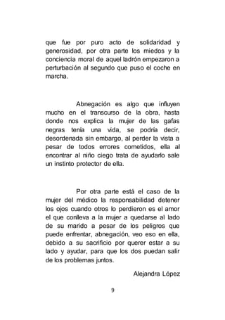9
que fue por puro acto de solidaridad y
generosidad, por otra parte los miedos y la
conciencia moral de aquel ladrón empezaron a
perturbación al segundo que puso el coche en
marcha.
Abnegación es algo que influyen
mucho en el transcurso de la obra, hasta
donde nos explica la mujer de las gafas
negras tenía una vida, se podría decir,
desordenada sin embargo, al perder la vista a
pesar de todos errores cometidos, ella al
encontrar al niño ciego trata de ayudarlo sale
un instinto protector de ella.
Por otra parte está el caso de la
mujer del médico la responsabilidad detener
los ojos cuando otros lo perdieron es el amor
el que conlleva a la mujer a quedarse al lado
de su marido a pesar de los peligros que
puede enfrentar, abnegación, veo eso en ella,
debido a su sacrificio por querer estar a su
lado y ayudar, para que los dos puedan salir
de los problemas juntos.
Alejandra López
 