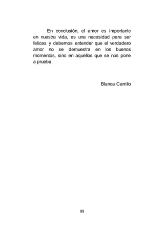 99
En conclusión, el amor es importante
en nuestra vida, es una necesidad para ser
felices y debemos entender que el verdadero
amor no se demuestra en los buenos
momentos, sino en aquellos que se nos pone
a prueba.
Blanca Carrillo
 