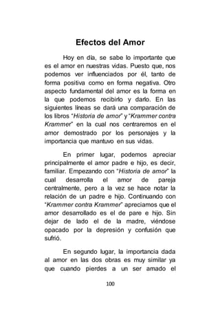 100
Efectos del Amor
Hoy en día, se sabe lo importante que
es el amor en nuestras vidas. Puesto que, nos
podemos ver influenciados por él, tanto de
forma positiva como en forma negativa. Otro
aspecto fundamental del amor es la forma en
la que podemos recibirlo y darlo. En las
siguientes líneas se dará una comparación de
los libros “Historia de amor” y “Krammer contra
Krammer” en la cual nos centraremos en el
amor demostrado por los personajes y la
importancia que mantuvo en sus vidas.
En primer lugar, podemos apreciar
principalmente el amor padre e hijo, es decir,
familiar. Empezando con “Historia de amor” la
cual desarrolla el amor de pareja
centralmente, pero a la vez se hace notar la
relación de un padre e hijo. Continuando con
“Krammer contra Krammer” apreciamos que el
amor desarrollado es el de pare e hijo. Sin
dejar de lado el de la madre, viéndose
opacado por la depresión y confusión que
sufrió.
En segundo lugar, la importancia dada
al amor en las dos obras es muy similar ya
que cuando pierdes a un ser amado el
 