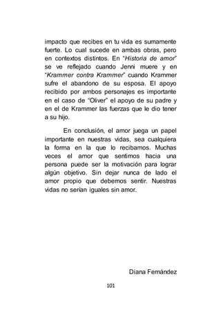 101
impacto que recibes en tu vida es sumamente
fuerte. Lo cual sucede en ambas obras, pero
en contextos distintos. En “Historia de amor”
se ve reflejado cuando Jenni muere y en
“Krammer contra Krammer” cuando Krammer
sufre el abandono de su esposa. El apoyo
recibido por ambos personajes es importante
en el caso de “Oliver” el apoyo de su padre y
en el de Krammer las fuerzas que le dio tener
a su hijo.
En conclusión, el amor juega un papel
importante en nuestras vidas, sea cualquiera
la forma en la que lo recibamos. Muchas
veces el amor que sentimos hacia una
persona puede ser la motivación para lograr
algún objetivo. Sin dejar nunca de lado el
amor propio que debemos sentir. Nuestras
vidas no serían iguales sin amor.
Diana Fernández
 