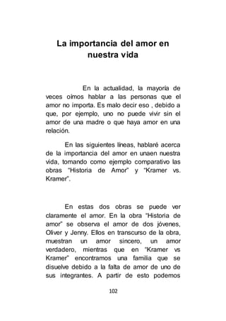 102
La importancia del amor en
nuestra vida
En la actualidad, la mayoría de
veces oímos hablar a las personas que el
amor no importa. Es malo decir eso , debido a
que, por ejemplo, uno no puede vivir sin el
amor de una madre o que haya amor en una
relación.
En las siguientes líneas, hablaré acerca
de la importancia del amor en unaen nuestra
vida, tomando como ejemplo comparativo las
obras “Historia de Amor” y “Kramer vs.
Kramer”.
En estas dos obras se puede ver
claramente el amor. En la obra “Historia de
amor” se observa el amor de dos jóvenes,
Oliver y Jenny. Ellos en transcurso de la obra,
muestran un amor sincero, un amor
verdadero, mientras que en “Kramer vs
Kramer” encontramos una familia que se
disuelve debido a la falta de amor de uno de
sus integrantes. A partir de esto podemos
 