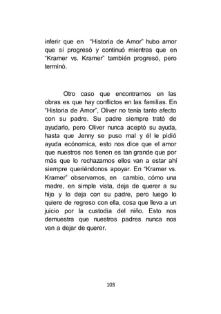 103
inferir que en “Historia de Amor” hubo amor
que sí progresó y continuó mientras que en
“Kramer vs. Kramer” también progresó, pero
terminó.
Otro caso que encontramos en las
obras es que hay conflictos en las familias. En
“Historia de Amor”, Oliver no tenía tanto afecto
con su padre. Su padre siempre trató de
ayudarlo, pero Oliver nunca aceptó su ayuda,
hasta que Jenny se puso mal y él le pidió
ayuda ecónomica, esto nos dice que el amor
que nuestros nos tienen es tan grande que por
más que lo rechazamos ellos van a estar ahí
siempre queriéndonos apoyar. En “Kramer vs.
Kramer” observamos, en cambio, cómo una
madre, en simple vista, deja de querer a su
hijo y lo deja con su padre, pero luego lo
quiere de regreso con ella, cosa que lleva a un
juicio por la custodia del niño. Esto nos
demuestra que nuestros padres nunca nos
van a dejar de querer.
 