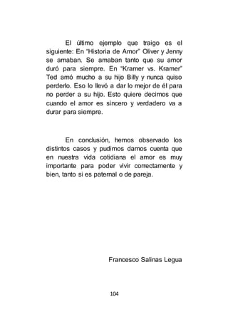 104
El último ejemplo que traigo es el
siguiente: En “Historia de Amor” Oliver y Jenny
se amaban. Se amaban tanto que su amor
duró para siempre. En “Kramer vs. Kramer”
Ted amó mucho a su hijo Billy y nunca quiso
perderlo. Eso lo llevó a dar lo mejor de él para
no perder a su hijo. Esto quiere decirnos que
cuando el amor es sincero y verdadero va a
durar para siempre.
En conclusión, hemos observado los
distintos casos y pudimos darnos cuenta que
en nuestra vida cotidiana el amor es muy
importante para poder vivir correctamente y
bien, tanto si es paternal o de pareja.
Francesco Salinas Legua
 