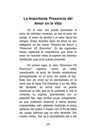 105
La Importante Presencia del
Amor en la Vida
En la vida, uno puede demostrar el
amor de distintas maneras, ya sea el amor de
pareja, el amor de familia o el amor hacia los
amigos. Estos distintos tipos de amor se ven
reflejados en las obras “Historia de Amor” y
“Krammer VS Krammer”. En las siguientes
líneas, explicaré la importancia que tiene el
amor en nuestrar vidas al superar los distintos
obstáculos que se te pueda presentar.
En primer lugar, la obra “Krammer VS
Krammer” expresa, como ya antes
mencionado, el amor de familia centrándose
principalmente en el amor del padre al hijo.
Este tipo de amor se ve demostrado en el
amor que le tiene Ted Krammer a su hijo, Billy.
No obstante, en dicha obra se puede
obsercvar el reto que se le presenta a Ted al
Johanna, su esposa, abandonarlo con su
pequeño hijo. Algo similiar ocurre actualmente,
ya que podemos observar a varias familiar
uniparentales salir adelante mediante el arduo
esfuerzo del padre o madre con el fin de darla
las cosas básicas que un niño necesita. Del
mismo modo, Ted va a aprendiendo día a día
 