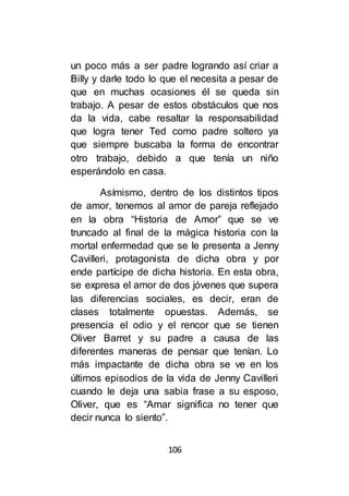 106
un poco más a ser padre logrando así criar a
Billy y darle todo lo que el necesita a pesar de
que en muchas ocasiones él se queda sin
trabajo. A pesar de estos obstáculos que nos
da la vida, cabe resaltar la responsabilidad
que logra tener Ted como padre soltero ya
que siempre buscaba la forma de encontrar
otro trabajo, debido a que tenía un niño
esperándolo en casa.
Asímismo, dentro de los distintos tipos
de amor, tenemos al amor de pareja reflejado
en la obra “Historia de Amor” que se ve
truncado al final de la mágica historia con la
mortal enfermedad que se le presenta a Jenny
Cavilleri, protagonista de dicha obra y por
ende partícipe de dicha historia. En esta obra,
se expresa el amor de dos jóvenes que supera
las diferencias sociales, es decir, eran de
clases totalmente opuestas. Además, se
presencia el odio y el rencor que se tienen
Oliver Barret y su padre a causa de las
diferentes maneras de pensar que tenían. Lo
más impactante de dicha obra se ve en los
últimos episodios de la vida de Jenny Cavilleri
cuando le deja una sabia frase a su esposo,
Oliver, que es “Amar significa no tener que
decir nunca lo siento”.
 