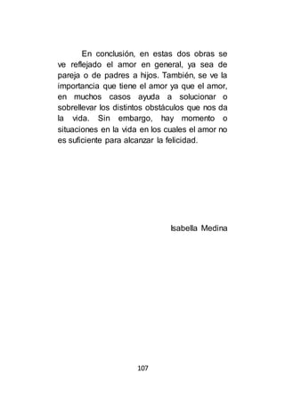 107
En conclusión, en estas dos obras se
ve reflejado el amor en general, ya sea de
pareja o de padres a hijos. También, se ve la
importancia que tiene el amor ya que el amor,
en muchos casos ayuda a solucionar o
sobrellevar los distintos obstáculos que nos da
la vida. Sin embargo, hay momento o
situaciones en la vida en los cuales el amor no
es suficiente para alcanzar la felicidad.
Isabella Medina
 