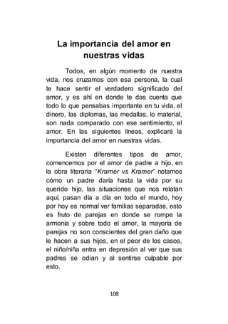 108
La importancia del amor en
nuestras vidas
Todos, en algún momento de nuestra
vida, nos cruzamos con esa persona, la cual
te hace sentir el verdadero significado del
amor, y es ahí en donde te das cuenta que
todo lo que pensabas importante en tu vida, el
dinero, las diplomas, las medallas, lo material,
son nada comparado con ese sentimiento, el
amor. En las siguientes líneas, explicaré la
importancia del amor en nuestras vidas.
Existen diferentes tipos de amor,
comencemos por el amor de padre a hijo, en
la obra literaria “Kramer vs Kramer” notamos
cómo un padre daría hasta la vida por su
querido hijo, las situaciones que nos relatan
aquí, pasan día a día en todo el mundo, hoy
por hoy es normal ver familias separadas, esto
es fruto de parejas en donde se rompe la
armonía y sobre todo el amor, la mayoría de
parejas no son conscientes del gran daño que
le hacen a sus hijos, en el peor de los casos,
el niño/niña entra en depresión al ver que sus
padres se odian y al sentirse culpable por
esto.
 