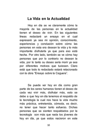 10
La Vida en la Actualidad
Hoy en día se ve claramente cómo la
mayoría de las personas en la actualidad
tienen el deseo de vivir. En las siguientes
líneas redactaré un ensayo en el cual
expresaré ya sea mi opinión, conocimiento,
experiencias y conclusión sobre cómo las
personas en esta era desean la vida y lo más
importante disfrutarla ya que para eso está
hecha. Por otro lado, también se ve cómo hay
personas que por lo contrario no desean la
vida, por lo tanto su deseo sería morir ya sea
por diferentes motivos que tuviesen. Claro
está que todo lo redactado estará relacionado
con la obra “Ensayo sobre la Ceguera”.
Se puede ver hoy en día como gran
parte de los seres humanos tienen el deseo de
cada vez vivir más, disfrutar más, esto se
debe a que hoy en día tenemos el respaldo de
la tecnología la cual nos hace la vida mucho
más práctica, entretenida, cómoda, es decir,
no tener que hacer tanto esfuerzo. Dichas
personas que se sienten respaldados por la
tecnología son más que nada los jóvenes de
hoy en día, ya que estos nacieron en este
 