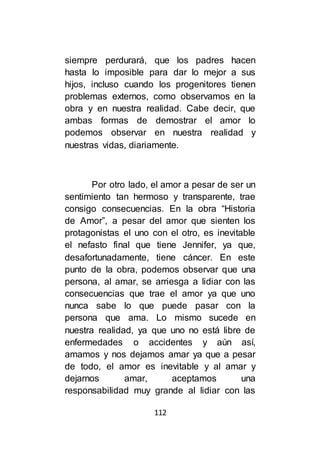112
siempre perdurará, que los padres hacen
hasta lo imposible para dar lo mejor a sus
hijos, incluso cuando los progenitores tienen
problemas externos, como observamos en la
obra y en nuestra realidad. Cabe decir, que
ambas formas de demostrar el amor lo
podemos observar en nuestra realidad y
nuestras vidas, diariamente.
Por otro lado, el amor a pesar de ser un
sentimiento tan hermoso y transparente, trae
consigo consecuencias. En la obra “Historia
de Amor”, a pesar del amor que sienten los
protagonistas el uno con el otro, es inevitable
el nefasto final que tiene Jennifer, ya que,
desafortunadamente, tiene cáncer. En este
punto de la obra, podemos observar que una
persona, al amar, se arriesga a lidiar con las
consecuencias que trae el amor ya que uno
nunca sabe lo que puede pasar con la
persona que ama. Lo mismo sucede en
nuestra realidad, ya que uno no está libre de
enfermedades o accidentes y aún así,
amamos y nos dejamos amar ya que a pesar
de todo, el amor es inevitable y al amar y
dejarnos amar, aceptamos una
responsabilidad muy grande al lidiar con las
 