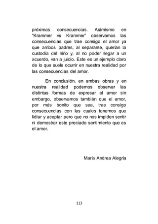 113
próximas consecuencias. Asimismo en
“Krammer vs Krammer” observamos las
consecuencias que trae consigo el amor ya
que ambos padres, al separarse, querían la
custodia del niño y, al no poder llegar a un
acuerdo, van a juicio. Este es un ejemplo claro
de lo que suele ocurrir en nuestra realidad por
las consecuencias del amor.
En conclusión, en ambas obras y en
nuestra realidad podemos observar las
distintas formas de expresar el amor sin
embargo, observamos también que el amor,
por más bonito que sea, trae consigo
consecuencias con las cuales tenemos que
lidiar y aceptar pero que no nos impiden sentir
ni demostrar este preciado sentimiento que es
el amor.
María Andrea Alegría
 