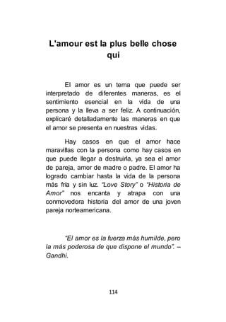 114
L'amour est la plus belle chose
qui
El amor es un tema que puede ser
interpretado de diferentes maneras, es el
sentimiento esencial en la vida de una
persona y la lleva a ser feliz. A continuación,
explicaré detalladamente las maneras en que
el amor se presenta en nuestras vidas.
Hay casos en que el amor hace
maravillas con la persona como hay casos en
que puede llegar a destruirla, ya sea el amor
de pareja, amor de madre o padre. El amor ha
logrado cambiar hasta la vida de la persona
más fría y sin luz. “Love Story” o “Historia de
Amor” nos encanta y atrapa con una
conmovedora historia del amor de una joven
pareja norteamericana.
“El amor es la fuerza más humilde, pero
la más poderosa de que dispone el mundo”. –
Gandhi.
 