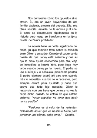 115
Nos demuestra cómo los opuestos sí se
atraen. Él, era un joven proveniente de una
familia opulenta, amante del deporte. Ella, una
chica sencilla, amante de la música y el arte.
El amor se desenvuelve rápidamente en la
historia pero luego se transforma en la típica
novela del “amor prohibido”.
La novela tiene un doble significado del
amor, ya que también trata sobre la relación
entre Oliver y su padre. Cuando el padre se da
cuenta de que Jenny está enferma y que su
hijo le pidió ayuda económica para ella, viaja
de inmediato a Nueva York, pero llega muy
tarde cuando Jenny ya ha muerto. El padre se
une a su hijo y lo consuela, pidiéndole perdón.
El padre siempre estará ahí para uno, cuando
más lo necesites, cuando no lo necesites, pero
siempre estará para ayudarte y darte ese
apoyo que todo hijo necesita. Oliver le
responde con una frase que Jenny a su vez le
había dicho cuando se enteró de que estaba
enferma: "Amar significa no tener que decir
nunca perdón"
“Perdonar es el valor de los valientes.
Solamente aquel que es bastante fuerte para
perdonar una ofensa, sabe amar.” – Gandhi.
 