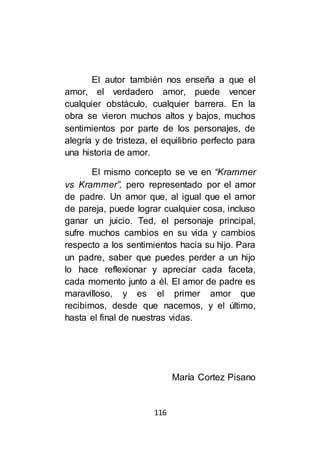 116
El autor también nos enseña a que el
amor, el verdadero amor, puede vencer
cualquier obstáculo, cualquier barrera. En la
obra se vieron muchos altos y bajos, muchos
sentimientos por parte de los personajes, de
alegría y de tristeza, el equilibrio perfecto para
una historia de amor.
El mismo concepto se ve en “Krammer
vs Krammer”, pero representado por el amor
de padre. Un amor que, al igual que el amor
de pareja, puede lograr cualquier cosa, incluso
ganar un juicio. Ted, el personaje principal,
sufre muchos cambios en su vida y cambios
respecto a los sentimientos hacia su hijo. Para
un padre, saber que puedes perder a un hijo
lo hace reflexionar y apreciar cada faceta,
cada momento junto a él. El amor de padre es
maravilloso, y es el primer amor que
recibimos, desde que nacemos, y el último,
hasta el final de nuestras vidas.
María Cortez Pisano
 