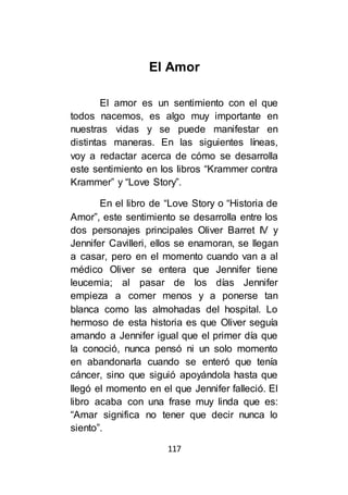 117
El Amor
El amor es un sentimiento con el que
todos nacemos, es algo muy importante en
nuestras vidas y se puede manifestar en
distintas maneras. En las siguientes líneas,
voy a redactar acerca de cómo se desarrolla
este sentimiento en los libros “Krammer contra
Krammer” y “Love Story”.
En el libro de “Love Story o “Historia de
Amor”, este sentimiento se desarrolla entre los
dos personajes principales Oliver Barret IV y
Jennifer Cavilleri, ellos se enamoran, se llegan
a casar, pero en el momento cuando van a al
médico Oliver se entera que Jennifer tiene
leucemia; al pasar de los días Jennifer
empieza a comer menos y a ponerse tan
blanca como las almohadas del hospital. Lo
hermoso de esta historia es que Oliver seguía
amando a Jennifer igual que el primer día que
la conoció, nunca pensó ni un solo momento
en abandonarla cuando se enteró que tenía
cáncer, sino que siguió apoyándola hasta que
llegó el momento en el que Jennifer falleció. El
libro acaba con una frase muy linda que es:
“Amar significa no tener que decir nunca lo
siento”.
 
