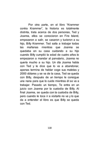 118
Por otra parte, en el libro “Krammer
contra Krammer”, la historia es totalmente
distinta, trata acerca de dos personas, Ted y
Joanna, ellos se conocieron en Fire Island,
empezaron a salir, se casaron y tuvieron a su
hijo, Billy Krammer. Ted salía a trabajar todas
las mañanas mientras que Joanna se
quedaba en su casa cuidando a su hijo
cuando Billy cumplió la edad de cuatro años lo
empezaron a mandar al parvulario, Joanna no
quería mucho a su hijo. Un día Joanna habla
con Ted y le dice que lo va a abandonar,
apenas termina de hablar coge sus maletas y
2000 dólares y se va de la casa, Ted se queda
con Billy, después de un tiempo le consigue
una nana para que lo cuide mientras él se va a
trabajar. Pasado un tiempo, Te entra en un
juicio con Joanna por la custodia de Billy. Al
final Joanna, se queda con la custodia de Billy,
pero cuando le toca ir a visitarlo no va y lo que
da a entender el libro es que Billy se queda
con Ted.
 