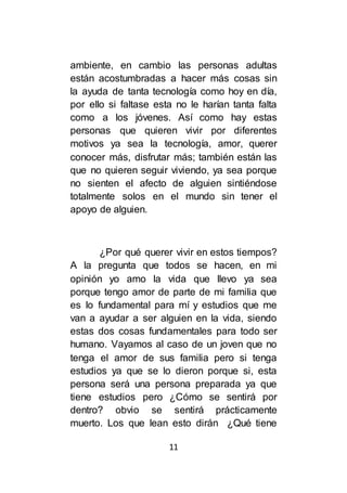 11
ambiente, en cambio las personas adultas
están acostumbradas a hacer más cosas sin
la ayuda de tanta tecnología como hoy en día,
por ello si faltase esta no le harían tanta falta
como a los jóvenes. Así como hay estas
personas que quieren vivir por diferentes
motivos ya sea la tecnología, amor, querer
conocer más, disfrutar más; también están las
que no quieren seguir viviendo, ya sea porque
no sienten el afecto de alguien sintiéndose
totalmente solos en el mundo sin tener el
apoyo de alguien.
¿Por qué querer vivir en estos tiempos?
A la pregunta que todos se hacen, en mi
opinión yo amo la vida que llevo ya sea
porque tengo amor de parte de mi familia que
es lo fundamental para mí y estudios que me
van a ayudar a ser alguien en la vida, siendo
estas dos cosas fundamentales para todo ser
humano. Vayamos al caso de un joven que no
tenga el amor de sus familia pero si tenga
estudios ya que se lo dieron porque si, esta
persona será una persona preparada ya que
tiene estudios pero ¿Cómo se sentirá por
dentro? obvio se sentirá prácticamente
muerto. Los que lean esto dirán ¿Qué tiene
 