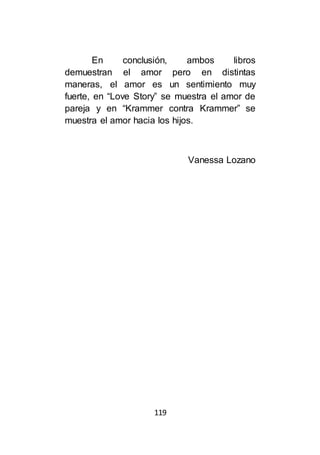 119
En conclusión, ambos libros
demuestran el amor pero en distintas
maneras, el amor es un sentimiento muy
fuerte, en “Love Story” se muestra el amor de
pareja y en “Krammer contra Krammer” se
muestra el amor hacia los hijos.
Vanessa Lozano
 