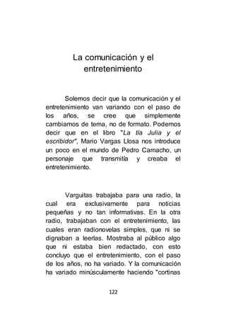 122
La comunicación y el
entretenimiento
Solemos decir que la comunicación y el
entretenimiento van variando con el paso de
los años, se cree que simplemente
cambiamos de tema, no de formato. Podemos
decir que en el libro "La tía Julia y el
escribidor", Mario Vargas Llosa nos introduce
un poco en el mundo de Pedro Camacho, un
personaje que transmitía y creaba el
entretenimiento.
Varguitas trabajaba para una radio, la
cual era exclusivamente para noticias
pequeñas y no tan informativas. En la otra
radio, trabajaban con el entretenimiento, las
cuales eran radionovelas simples, que ni se
dignaban a leerlas. Mostraba al público algo
que ni estaba bien redactado, con esto
concluyo que el entretenimiento, con el paso
de los años, no ha variado. Y la comunicación
ha variado minúsculamente haciendo "cortinas
 