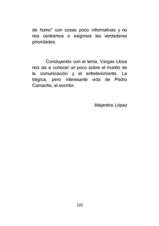 123
de humo" con cosas poco informativas y no
nos centramos o exigimos las verdaderas
prioridades.
Concluyendo con el tema, Vargas Llosa
nos da a conocer un poco sobre el mundo de
la comunicación y el entretenimiento. La
trágica, pero interesante vida de Pedro
Camacho, el escritor.
Alejandra López
 