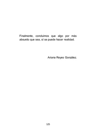 125
Finalmente, concluimos que algo por más
absurdo que sea, sí se puede hacer realidad.
Ariana Reyes González.
 