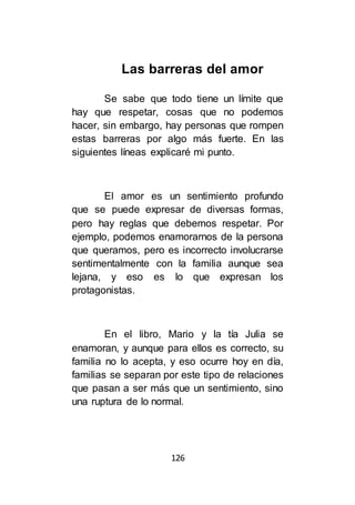 126
Las barreras del amor
Se sabe que todo tiene un límite que
hay que respetar, cosas que no podemos
hacer, sin embargo, hay personas que rompen
estas barreras por algo más fuerte. En las
siguientes líneas explicaré mi punto.
El amor es un sentimiento profundo
que se puede expresar de diversas formas,
pero hay reglas que debemos respetar. Por
ejemplo, podemos enamorarnos de la persona
que queramos, pero es incorrecto involucrarse
sentimentalmente con la familia aunque sea
lejana, y eso es lo que expresan los
protagonistas.
En el libro, Mario y la tía Julia se
enamoran, y aunque para ellos es correcto, su
familia no lo acepta, y eso ocurre hoy en día,
familias se separan por este tipo de relaciones
que pasan a ser más que un sentimiento, sino
una ruptura de lo normal.
 