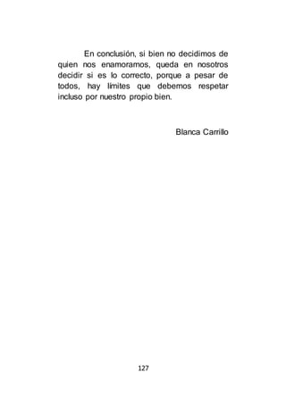 127
En conclusión, si bien no decidimos de
quien nos enamoramos, queda en nosotros
decidir si es lo correcto, porque a pesar de
todos, hay límites que debemos respetar
incluso por nuestro propio bien.
Blanca Carrillo
 
