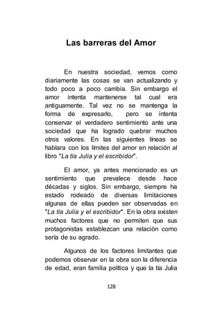 128
Las barreras del Amor
En nuestra sociedad, vemos como
diariamente las cosas se van actualizando y
todo poco a poco cambia. Sin embargo el
amor intenta mantenerse tal cual era
antiguamente. Tal vez no se mantenga la
forma de expresarlo, pero se intenta
conservar el verdadero sentimiento ante una
sociedad que ha logrado quebrar muchos
otros valores. En las siguientes líneas se
hablara con los límites del amor en relación al
libro "La tía Julia y el escribidor".
El amor, ya antes mencionado es un
sentimiento que prevalece desde hace
décadas y siglos. Sin embargo, siempre ha
estado rodeado de diversas limitaciones
algunas de ellas pueden ser observadas en
"La tía Julia y el escribidor". En la obra existen
muchos factores que no permiten que sus
protagonistas establezcan una relación como
sería de su agrado.
Algunos de los factores limitantes que
podemos observar en la obra son la diferencia
de edad, eran familia política y que la tía Julia
 