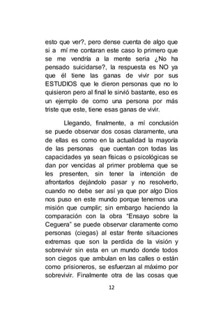 12
esto que ver?, pero dense cuenta de algo que
si a mí me contaran este caso lo primero que
se me vendría a la mente seria ¿No ha
pensado suicidarse?, la respuesta es NO ya
que él tiene las ganas de vivir por sus
ESTUDIOS que le dieron personas que no lo
quisieron pero al final le sirvió bastante, eso es
un ejemplo de como una persona por más
triste que este, tiene esas ganas de vivir.
Llegando, finalmente, a mí conclusión
se puede observar dos cosas claramente, una
de ellas es como en la actualidad la mayoría
de las personas que cuentan con todas las
capacidades ya sean físicas o psicológicas se
dan por vencidas al primer problema que se
les presenten, sin tener la intención de
afrontarlos dejándolo pasar y no resolverlo,
cuando no debe ser así ya que por algo Dios
nos puso en este mundo porque tenemos una
misión que cumplir; sin embargo haciendo la
comparación con la obra “Ensayo sobre la
Ceguera” se puede observar claramente como
personas (ciegas) al estar frente situaciones
extremas que son la perdida de la visión y
sobrevivir sin esta en un mundo donde todos
son ciegos que ambulan en las calles o están
como prisioneros, se esfuerzan al máximo por
sobrevivir. Finalmente otra de las cosas que
 