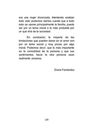 129
era una mujer divorciada. Intentando analizar
todo esto podemos darnos cuenta que a todo
esto se opone principalmente la familia, puede
ser por un tema moral o lo más probable por
un qué dirá de la sociedad.
En conclusión, la mayoría de las
limitaciones que pueden darse en el amor son
por un tema social y muy pocas por algo
moral. Podemos decir, que lo más importante
es la comodidad de la persona y que sus
sentimientos hacia la otra persona sean
realmente sinceros.
Diana Fernández
 