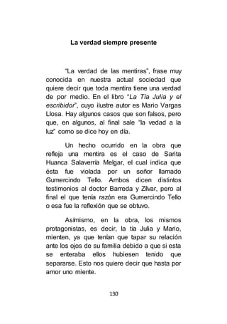 130
La verdad siempre presente
“La verdad de las mentiras”, frase muy
conocida en nuestra actual sociedad que
quiere decir que toda mentira tiene una verdad
de por medio. En el libro “La Tía Julia y el
escribidor”, cuyo ilustre autor es Mario Vargas
Llosa. Hay algunos casos que son falsos, pero
que, en algunos, al final sale “la vedad a la
luz” como se dice hoy en día.
Un hecho ocurrido en la obra que
refleja una mentira es el caso de Sarita
Huanca Salaverría Melgar, el cual indica que
ésta fue violada por un señor llamado
Gumercindo Tello. Ambos dicen distintos
testimonios al doctor Barreda y Zílvar, pero al
final el que tenía razón era Gumercindo Tello
o esa fue la reflexión que se obtuvo.
Asímismo, en la obra, los mismos
protagonistas, es decir, la tía Julia y Mario,
mienten, ya que tenían que tapar su relación
ante los ojos de su familia debido a que si esta
se enteraba ellos hubiesen tenido que
separarse. Esto nos quiere decir que hasta por
amor uno miente.
 