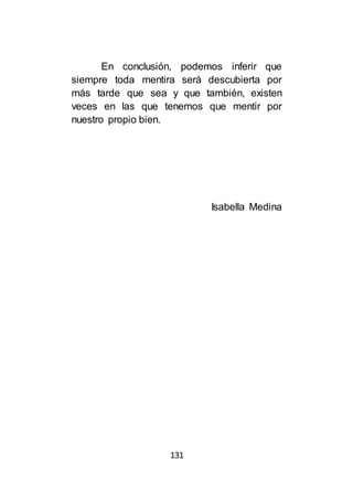 131
En conclusión, podemos inferir que
siempre toda mentira será descubierta por
más tarde que sea y que también, existen
veces en las que tenemos que mentir por
nuestro propio bien.
Isabella Medina
 
