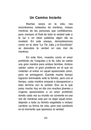 132
Un Camino Incierto
Muchas veces en la vida, nos
encontramos rodeados de mentiras, incluso
mentiras de las personas que confiábamos,
pero siempre al final de todo la verdad sale a
la luz o en otras palabras algún día se
revelará. En este ensayo, demostraremos
como en la obra “La Tía Julia y el Escribidor”
se descubre la verdad en ese mar de
mentiras.
En este libro, muestra como el amor
prohibido de Varguitas y la tía Julia se vuelve
una gran mentira para ambas familias. Ambos
sabían sobre el gran problema en el que se
meterían al entrar en aquel apasionado amor,
pero se arriesgaron. Durante mucho tiempo
lograron disimularlo ante la familia, pero con el
tiempo, cada mentira empezó a desaparecer y
todo termina con la verdad. Eso es lo que
pasa mucho hoy en día con muchos jóvenes y
mujeres apasionados a un amor prohibido
donde cada vez su mundo se convierte en una
red de mentiras solo por no dejar aquel amor,
dejando a toda su familia engañada e incluso
cambiar su forma de vida, pero eso cambiará
en el momento que aparezca la verdad.
 