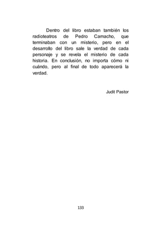 133
Dentro del libro estaban también los
radioteatros de Pedro Camacho, que
terminaban con un misterio, pero en el
desarrollo del libro sale la verdad de cada
personaje y se revela el misterio de cada
historia. En conclusión, no importa cómo ni
cuándo, pero al final de todo aparecerá la
verdad.
Judit Pastor
 