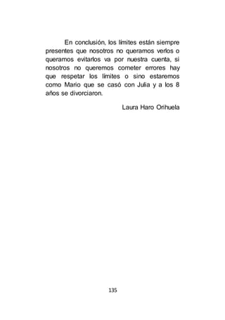 135
En conclusión, los límites están siempre
presentes que nosotros no queramos verlos o
queramos evitarlos va por nuestra cuenta, si
nosotros no queremos cometer errores hay
que respetar los límites o sino estaremos
como Mario que se casó con Julia y a los 8
años se divorciaron.
Laura Haro Orihuela
 