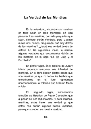 136
La Verdad de las Mentiras
En la actualidad, encontramos mentiras
en todo lugar, en todo momento, en toda
persona. Las mentiras, por más pequeñas que
sean, siempre serán mentiras, pero ¿acaso
nunca nos hemos preguntado qué hay detrás
de las mentiras?, ¿habrá una verdad detrás de
estas? En las siguientes líneas, le narraré
algunas verdades que encontramos detrás de
las mentiras en la obra “La Tía Julia y el
Escribidor”.
En primer lugar, en la historia de Julia y
Mario podemos encontrar una infinidad de
mentiras. En el libro existen ciertas cosas que
son mentiras ya que no todos los hechos que
encontramos en el libro reproducen
necesariamente la relación que tuvieron Mario
y Julia.
En segundo lugar, encontramos
también las historias de Pedro Camacho, que
a pesar de ser radionovelas, y para muchos,
mentiras, estas tienen una verdad ya que
estas nos narran algunos casos, extraños,
pero que suceden en nuestra realidad.
 