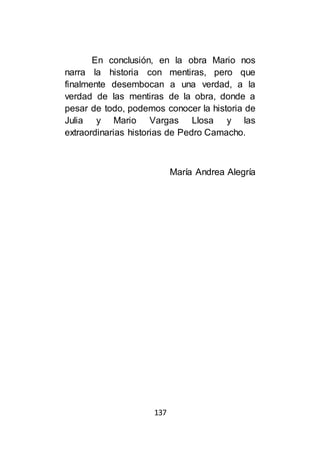 137
En conclusión, en la obra Mario nos
narra la historia con mentiras, pero que
finalmente desembocan a una verdad, a la
verdad de las mentiras de la obra, donde a
pesar de todo, podemos conocer la historia de
Julia y Mario Vargas Llosa y las
extraordinarias historias de Pedro Camacho.
María Andrea Alegría
 