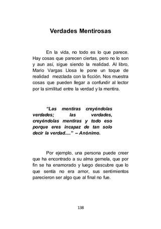 138
Verdades Mentirosas
En la vida, no todo es lo que parece.
Hay cosas que parecen ciertas, pero no lo son
y aun así, sigue siendo la realidad. Al libro,
Mario Vargas Llosa le pone un toque de
realidad mezclada con la ficción. Nos muestra
cosas que pueden llegar a confundir al lector
por la similitud entre la verdad y la mentira.
“Las mentiras creyéndolas
verdades; las verdades,
creyéndolas mentiras y todo eso
porque eres incapaz de tan solo
decir la verdad.....” – Anónimo.
Por ejemplo, una persona puede creer
que ha encontrado a su alma gemela, que por
fin se ha enamorado y luego descubre que lo
que sentía no era amor, sus sentimientos
parecieron ser algo que al final no fue.
 