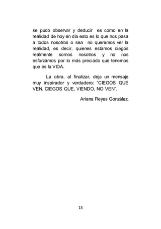 13
se pudo observar y deducir es como en la
realidad de hoy en día esto es lo que nos pasa
a todos nosotros o sea no queremos ver la
realidad, es decir, quienes estamos ciegos
realmente somos nosotros y no nos
esforzamos por lo más preciado que tenemos
que es la VIDA.
La obra, al finalizar, deja un mensaje
muy inspirador y verdadero: “CIEGOS QUE
VEN, CIEGOS QUE, VIENDO, NO VEN”.
Ariana Reyes González.
 