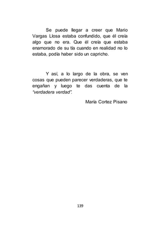 139
Se puede llegar a creer que Mario
Vargas Llosa estaba confundido, que él creía
algo que no era. Que él creía que estaba
enamorado de su tía cuando en realidad no lo
estaba, podía haber sido un capricho.
Y así, a lo largo de la obra, se ven
cosas que pueden parecer verdaderas, que te
engañan y luego te das cuenta de la
“verdadera verdad”.
María Cortez Pisano
 