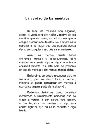 140
La verdad de las mentiras
Si bien las mentiras son engaños,
existe la verdadera definición y motivo de las
mentiras que en casos, son situaciones que te
obligan a crear más de ellas. No siempre es lo
correcto ni lo mejor que una persona pueda
decir, en cualquier caso que se le presente.
Ante una mentira puede haber
diferentes motivos y consecuencias, pero
cuando se comete alguna, sigue ocurriendo
consecutivamente, en esta obra se presenta
un tipo de mentira o una verdad media dicha.
En la obra, se puede reconocer algo no
verdadero, por no decir toda la verdad,
también se puede considerar una mentira o
guardarse alguna parte de la situación.
Podemos definirnos como personas
mentirosas o simplemente personas que no
dicen la verdad o con alguna otra versión,
ambas llegan a ser mentira y si algo está
oculto significa que no es lo correcto o algo
limpio.
 