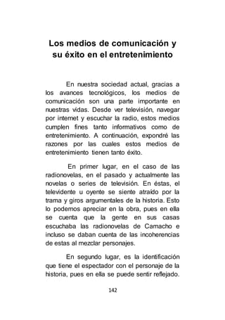 142
Los medios de comunicación y
su éxito en el entretenimiento
En nuestra sociedad actual, gracias a
los avances tecnológicos, los medios de
comunicación son una parte importante en
nuestras vidas. Desde ver televisión, navegar
por internet y escuchar la radio, estos medios
cumplen fines tanto informativos como de
entretenimiento. A continuación, expondré las
razones por las cuales estos medios de
entretenimiento tienen tanto éxito.
En primer lugar, en el caso de las
radionovelas, en el pasado y actualmente las
novelas o series de televisión. En éstas, el
televidente u oyente se siente atraído por la
trama y giros argumentales de la historia. Esto
lo podemos apreciar en la obra, pues en ella
se cuenta que la gente en sus casas
escuchaba las radionovelas de Camacho e
incluso se daban cuenta de las incoherencias
de estas al mezclar personajes.
En segundo lugar, es la identificación
que tiene el espectador con el personaje de la
historia, pues en ella se puede sentir reflejado.
 