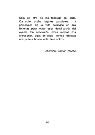 143
Esta es otra de las fórmulas del éxito.
Camacho usaba lugares populares y
personajes de la vida cotidiana en sus
historias para lograr esta identificación del
oyente. En conclusión, estos medios nos
entretienen, pues en ellos vemos reflejada
una parte subconsciente de nosotros.
Sebastián Guzmán Atoche
 