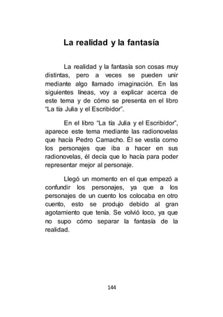 144
La realidad y la fantasía
La realidad y la fantasía son cosas muy
distintas, pero a veces se pueden unir
mediante algo llamado imaginación. En las
siguientes líneas, voy a explicar acerca de
este tema y de cómo se presenta en el libro
“La tía Julia y el Escribidor”.
En el libro “La tía Julia y el Escribidor”,
aparece este tema mediante las radionovelas
que hacía Pedro Camacho. Él se vestía como
los personajes que iba a hacer en sus
radionovelas, él decía que lo hacía para poder
representar mejor al personaje.
Llegó un momento en el que empezó a
confundir los personajes, ya que a los
personajes de un cuento los colocaba en otro
cuento, esto se produjo debido al gran
agotamiento que tenía. Se volvió loco, ya que
no supo cómo separar la fantasía de la
realidad.
 