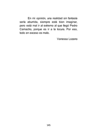 145
En mi opinión, una realidad sin fantasía
sería aburrida, siempre está bien imaginar,
pero está mal ir al extremo al que llegó Pedro
Camacho, porque es ir a la locura. Por eso,
todo en exceso es malo.
Vanessa Lozano
 
