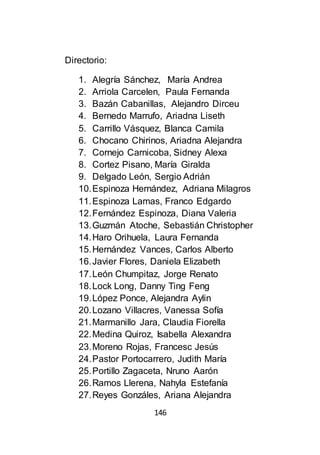 146
Directorio:
1. Alegría Sánchez, María Andrea
2. Arriola Carcelen, Paula Fernanda
3. Bazán Cabanillas, Alejandro Dirceu
4. Bernedo Marrufo, Ariadna Liseth
5. Carrillo Vásquez, Blanca Camila
6. Chocano Chirinos, Ariadna Alejandra
7. Cornejo Carnicoba, Sidney Alexa
8. Cortez Pisano, María Giralda
9. Delgado León, Sergio Adrián
10.Espinoza Hernández, Adriana Milagros
11.Espinoza Lamas, Franco Edgardo
12.Fernández Espinoza, Diana Valeria
13.Guzmán Atoche, Sebastián Christopher
14.Haro Orihuela, Laura Fernanda
15.Hernández Vances, Carlos Alberto
16.Javier Flores, Daniela Elizabeth
17.León Chumpitaz, Jorge Renato
18.Lock Long, Danny Ting Feng
19.López Ponce, Alejandra Aylin
20.Lozano Villacres, Vanessa Sofía
21.Marmanillo Jara, Claudia Fiorella
22.Medina Quiroz, Isabella Alexandra
23.Moreno Rojas, Francesc Jesús
24.Pastor Portocarrero, Judith María
25.Portillo Zagaceta, Nruno Aarón
26.Ramos Llerena, Nahyla Estefanía
27.Reyes Gonzáles, Ariana Alejandra
 