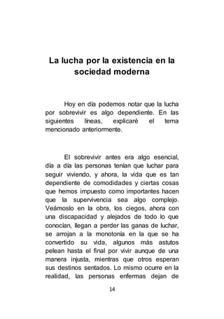 14
La lucha por la existencia en la
sociedad moderna
Hoy en día podemos notar que la lucha
por sobrevivir es algo dependiente. En las
siguientes líneas, explicaré el tema
mencionado anteriormente.
El sobrevivir antes era algo esencial,
día a día las personas tenían que luchar para
seguir viviendo, y ahora, la vida que es tan
dependiente de comodidades y ciertas cosas
que hemos impuesto como importantes hacen
que la supervivencia sea algo complejo.
Veámoslo en la obra, los ciegos, ahora con
una discapacidad y alejados de todo lo que
conocían, llegan a perder las ganas de luchar,
se arrojan a la monotonía en la que se ha
convertido su vida, algunos más astutos
pelean hasta el final por vivir aunque de una
manera injusta, mientras que otros esperan
sus destinos sentados. Lo mismo ocurre en la
realidad, las personas enfermas dejan de
 